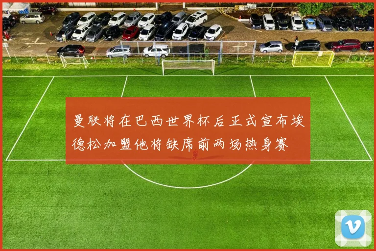 曼联将在巴西世界杯后正式宣布埃德松加盟他将缺席前两场热身赛