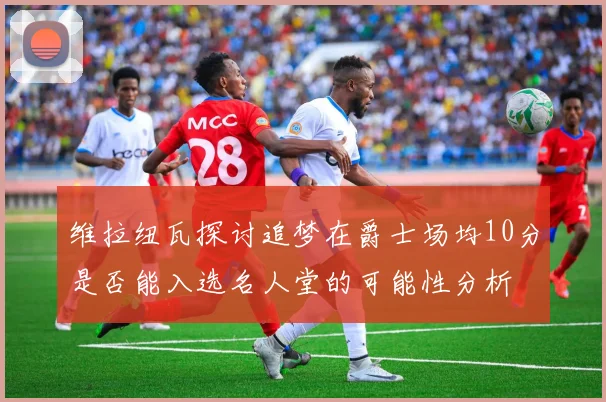 维拉纽瓦探讨追梦在爵士场均10分是否能入选名人堂的可能性分析