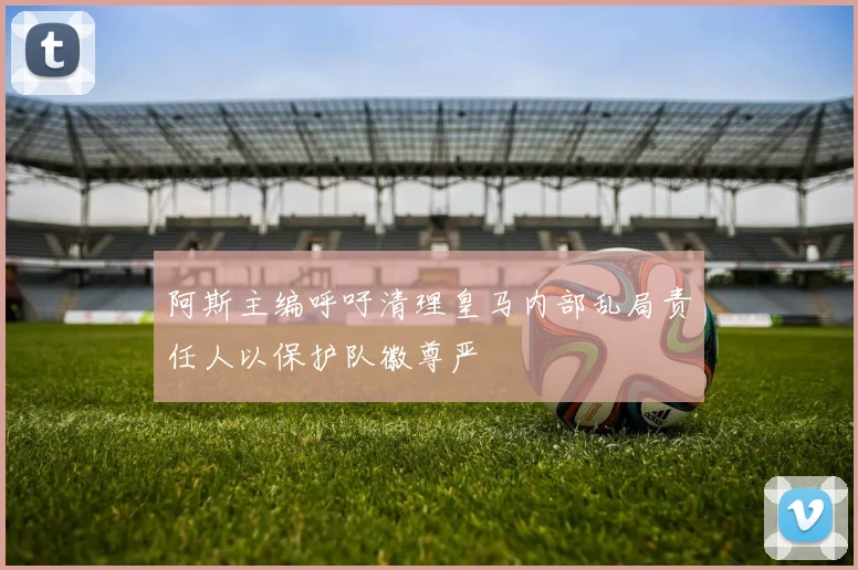 阿斯主编呼吁清理皇马内部乱局责任人以保护队徽尊严