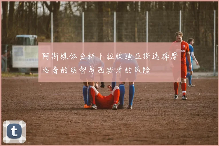 阿斯媒体分析卜拉欣迪亚斯选择摩洛哥的明智与西班牙的风险