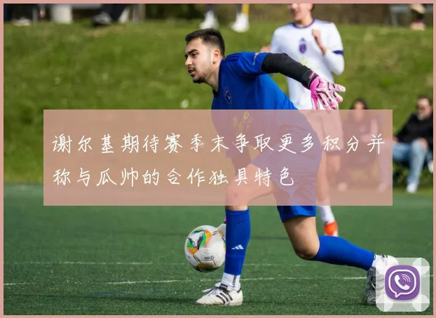 谢尔基期待赛季末争取更多积分并称与瓜帅的合作独具特色