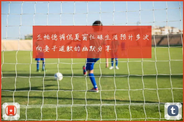 兰帕德调侃夏窗忙碌生活预计多次向妻子道歉的幽默分享