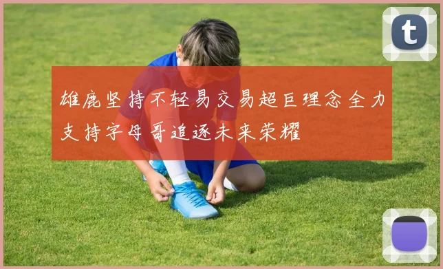 雄鹿坚持不轻易交易超巨理念全力支持字母哥追逐未来荣耀
