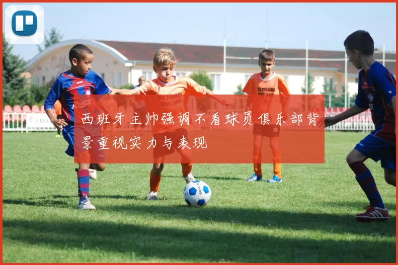 西班牙主帅强调不看球员俱乐部背景重视实力与表现