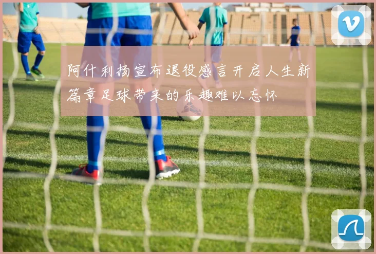 阿什利扬宣布退役感言开启人生新篇章足球带来的乐趣难以忘怀