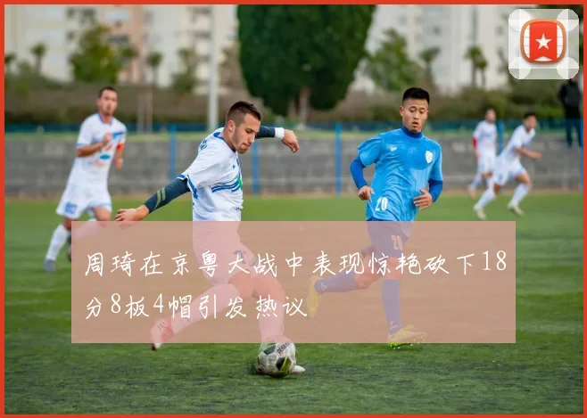 周琦在京粤大战中表现惊艳砍下18分8板4帽引发热议